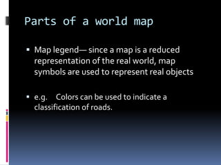 Parts of a world map
 Map legend— since a map is a reduced
representation of the real world, map
symbols are used to represent real objects
 e.g. Colors can be used to indicate a
classification of roads.
 