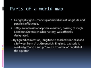 Parts of a world map
 Geographic grid—made up of meridians of longitude and
parallels of latitude.
 1884- an international prime meridian, passing through
London's Greenwich Observatory, was officially
designated.
—By agreed convention, longitude is marked 180° east and
180° west from 0° at Greenwich, England. Latitude is
marked 90° north and 90° south from the 0° parallel of
the equator
 