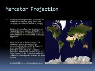 Mercator Projection
 a cylindrical map projection presented by
the Flemish (Belgian) geographer and
cartographer Gerardus Mercator, in 1569
 became the standard map projection for
nautical purposes because of its ability to
represent lines of constant course, known
as rhumb lines or loxodromes, as straight
segments
 while the linear scale is constant in all
directions around any point, thus
preserving the angles and the shapes of
small objects (which makes the
projection conformal), the Mercator
projection distorts the size and shape of
large objects, as the scale increases from
the Equator to the poles, where it becomes
infinite
 a modified form of cylindrical projection
 
