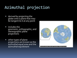 Azimuthal projection
 derived by projecting the
globe onto a plane that may
be tangent to it at any point
 includes the
gnomonic, orthographic, and
stereographic plane
projections
 other types of plane
projections are known as the
azimuthal equal area and the
azimuthal equidistant
 