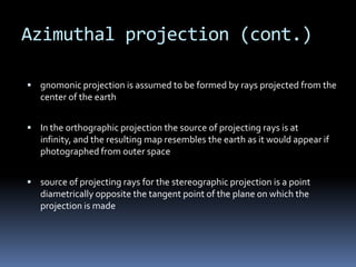 Azimuthal projection (cont.)
 gnomonic projection is assumed to be formed by rays projected from the
center of the earth
 In the orthographic projection the source of projecting rays is at
infinity, and the resulting map resembles the earth as it would appear if
photographed from outer space
 source of projecting rays for the stereographic projection is a point
diametrically opposite the tangent point of the plane on which the
projection is made
 