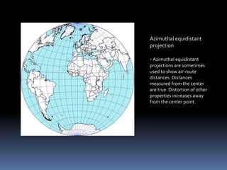 Azimuthal equidistant
projection
- Azimuthal equidistant
projections are sometimes
used to show air-route
distances. Distances
measured from the center
are true. Distortion of other
properties increases away
from the center point.
 