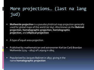 More projections… (last na lang
jud)
 Mollweide projection is a pseudocylindrical map projection generally
used for global maps of the world (or sky). Also known as the Babinet
projection, homalographic projection, homolographic
projection, and elliptical projection
 A type of equal-area projection
 Published by mathematician and astronomer Karl (or Carl) Brandan
Mollweide (1774 – 1825) of Leipzig in 1805
 Popularized by Jacques Babinet in 1857, giving it the
name homalographic projection
 