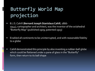 Butterfly World Map
projection
 B.J.S.Cahill (Bernard Joseph Stanislaus Cahill, 1866-
1944), cartographer and architect, was the inventor of the octahedral
"Butterfly Map" (published 1909; patented 1913)
 Enabled all continents to be uninterrupted, and with reasonable fidelity
to a globe
 Cahill demonstrated this principle by also inventing a rubber-ball globe
which could be flattened under a pane of glass in the "Butterfly"
form, then return to its ball shape
 