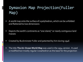Dymaxion Map Projection(Fuller
Map)
 A world map onto the surface of a polyhedron, which can be unfolded
and flattened to two dimensions
 Depicts the earth's continents as "one island," or nearly contiguous land
masses
 Created by Buckminster Fuller and patented by him during 1946
 The title The Air-OceanWorld Map was used in the 1954 version. It used
a modified but mostly regular icosahedron as the base for the projection
 