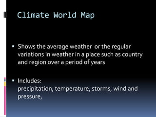 Climate World Map
 Shows the average weather or the regular
variations in weather in a place such as country
and region over a period of years
 Includes:
precipitation, temperature, storms, wind and
pressure,
 