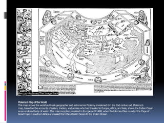 Ptolemy’sMapoftheWorld
This map shows the world as Greekgeographerand astronomerPtolemy envisionedit in the 2nd century ad. Ptolemy’s
map, basedon the accounts ofsailors, traders, and armies who had traveledin Europe,Africa, and Asia, shows the Indian Ocean
as an enclosedbodyof water. This misconceptionpersistedin Europe until 1488, when BartolomeuDias roundedthe Cape of
GoodHopein southernAfrica and sailed from the Atlantic Oceanto the Indian Ocean.
 