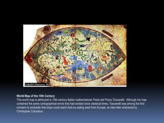 World Map of the 15th Century
This world map is attributed to 15th-century Italian mathematician Paolo del Pozzo Toscanelli. Although his map
contained the same cartographical errors that had existed since classical times, Toscanelli was among the first
scholars to postulate that ships could reach Asia by sailing west from Europe, an idea later embraced by
Christopher Columbus.
 