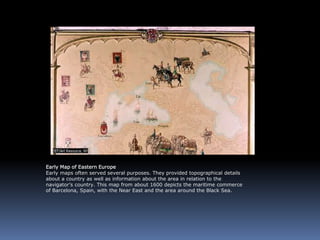 Early Map of Eastern Europe
Early maps often served several purposes. They provided topographical details
about a country as well as information about the area in relation to the
navigator’s country. This map from about 1600 depicts the maritime commerce
of Barcelona, Spain, with the Near East and the area around the Black Sea.
 