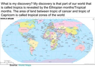 What is my discovery? My discovery is that part of our world that is called tropics is revealed by the Ethiopian months/Tropical months. The area of land between tropic of cancer and tropic of Capricorn is called tropical zones of the world . Source:  World Maps    