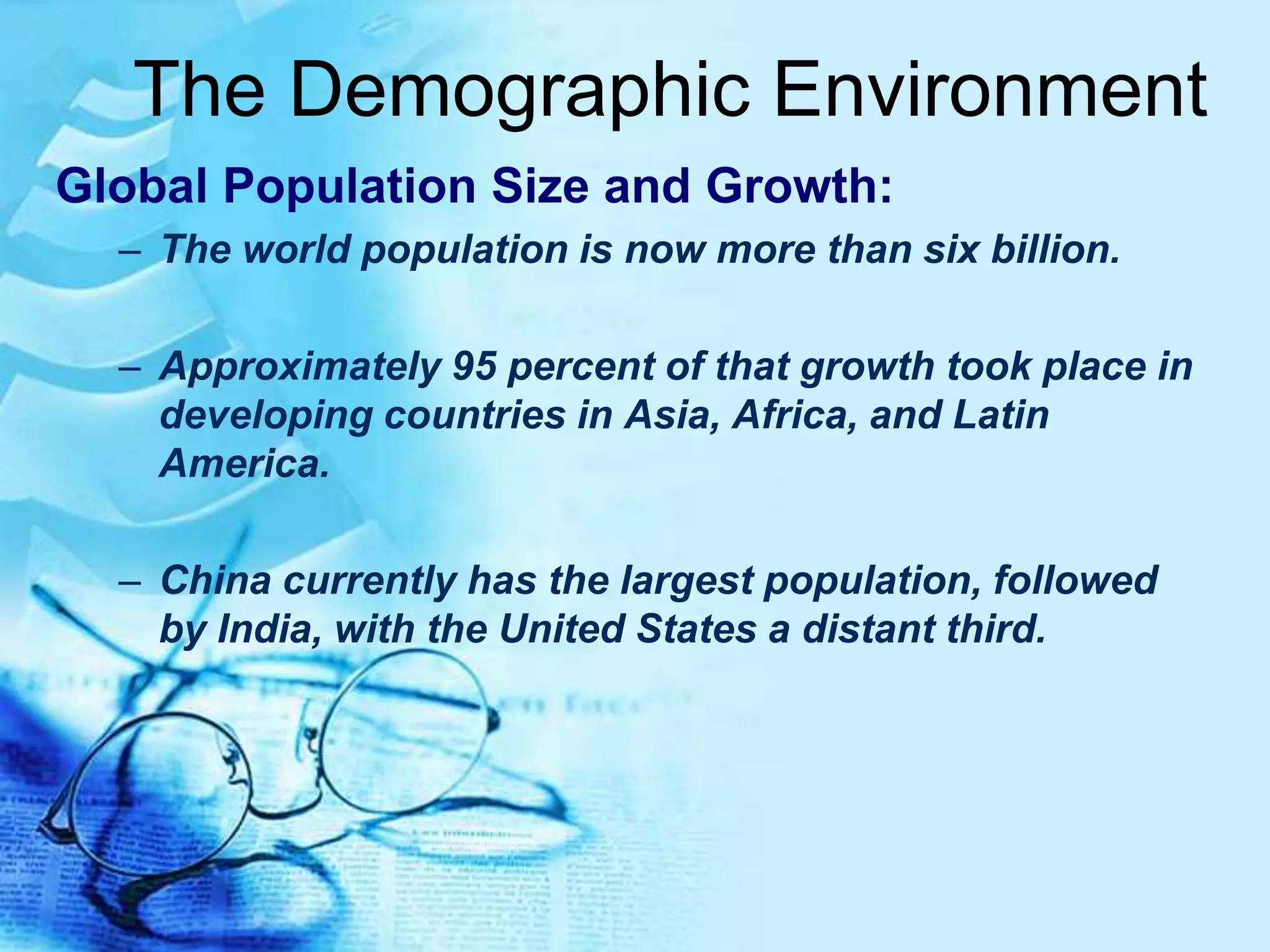The Demographic Environment
Global Population Size and Growth:
– The world population is now more than six billion.
– Approximately 95 percent of that growth took place in
developing countries in Asia, Africa, and Latin
America.
– China currently has the largest population, followed
by India, with the United States a distant third.
 