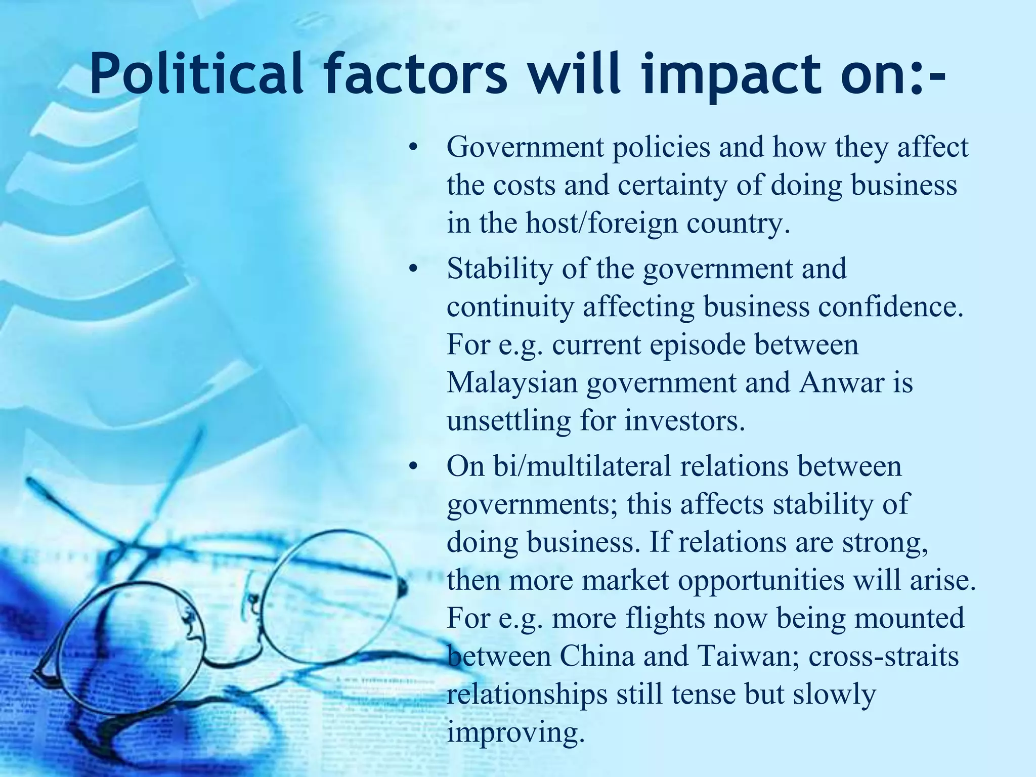 Political factors will impact on:-
• Government policies and how they affect
the costs and certainty of doing business
in the host/foreign country.
• Stability of the government and
continuity affecting business confidence.
For e.g. current episode between
Malaysian government and Anwar is
unsettling for investors.
• On bi/multilateral relations between
governments; this affects stability of
doing business. If relations are strong,
then more market opportunities will arise.
For e.g. more flights now being mounted
between China and Taiwan; cross-straits
relationships still tense but slowly
improving.
 