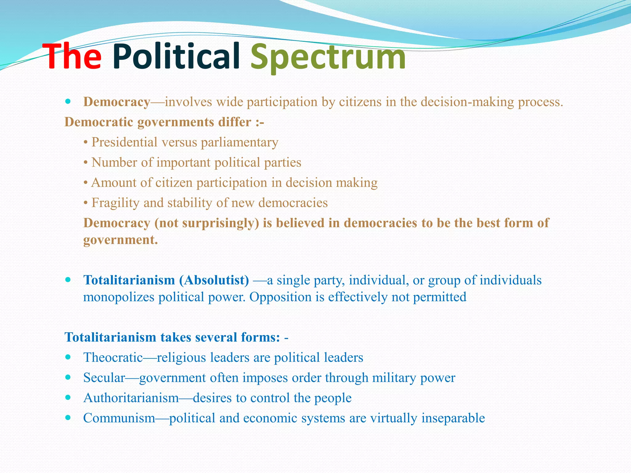The Political Spectrum
 Democracy—involves wide participation by citizens in the decision-making process.
Democratic governments differ :-
• Presidential versus parliamentary
• Number of important political parties
• Amount of citizen participation in decision making
• Fragility and stability of new democracies
Democracy (not surprisingly) is believed in democracies to be the best form of
government.
 Totalitarianism (Absolutist) —a single party, individual, or group of individuals
monopolizes political power. Opposition is effectively not permitted
Totalitarianism takes several forms: -
 Theocratic—religious leaders are political leaders
 Secular—government often imposes order through military power
 Authoritarianism—desires to control the people
 Communism—political and economic systems are virtually inseparable
 