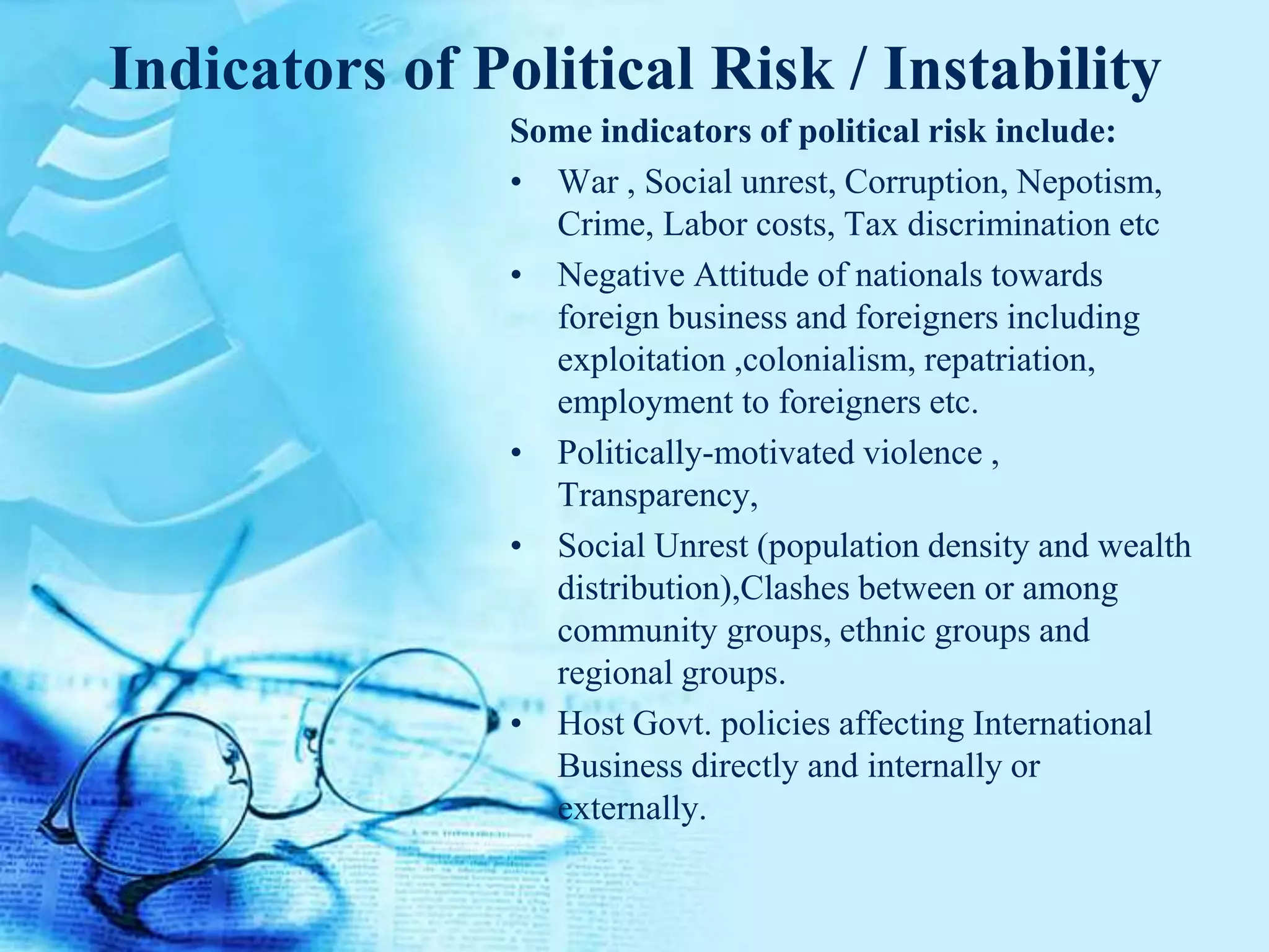 Indicators of Political Risk / Instability
Some indicators of political risk include:
• War , Social unrest, Corruption, Nepotism,
Crime, Labor costs, Tax discrimination etc
• Negative Attitude of nationals towards
foreign business and foreigners including
exploitation ,colonialism, repatriation,
employment to foreigners etc.
• Politically-motivated violence ,
Transparency,
• Social Unrest (population density and wealth
distribution),Clashes between or among
community groups, ethnic groups and
regional groups.
• Host Govt. policies affecting International
Business directly and internally or
externally.
 