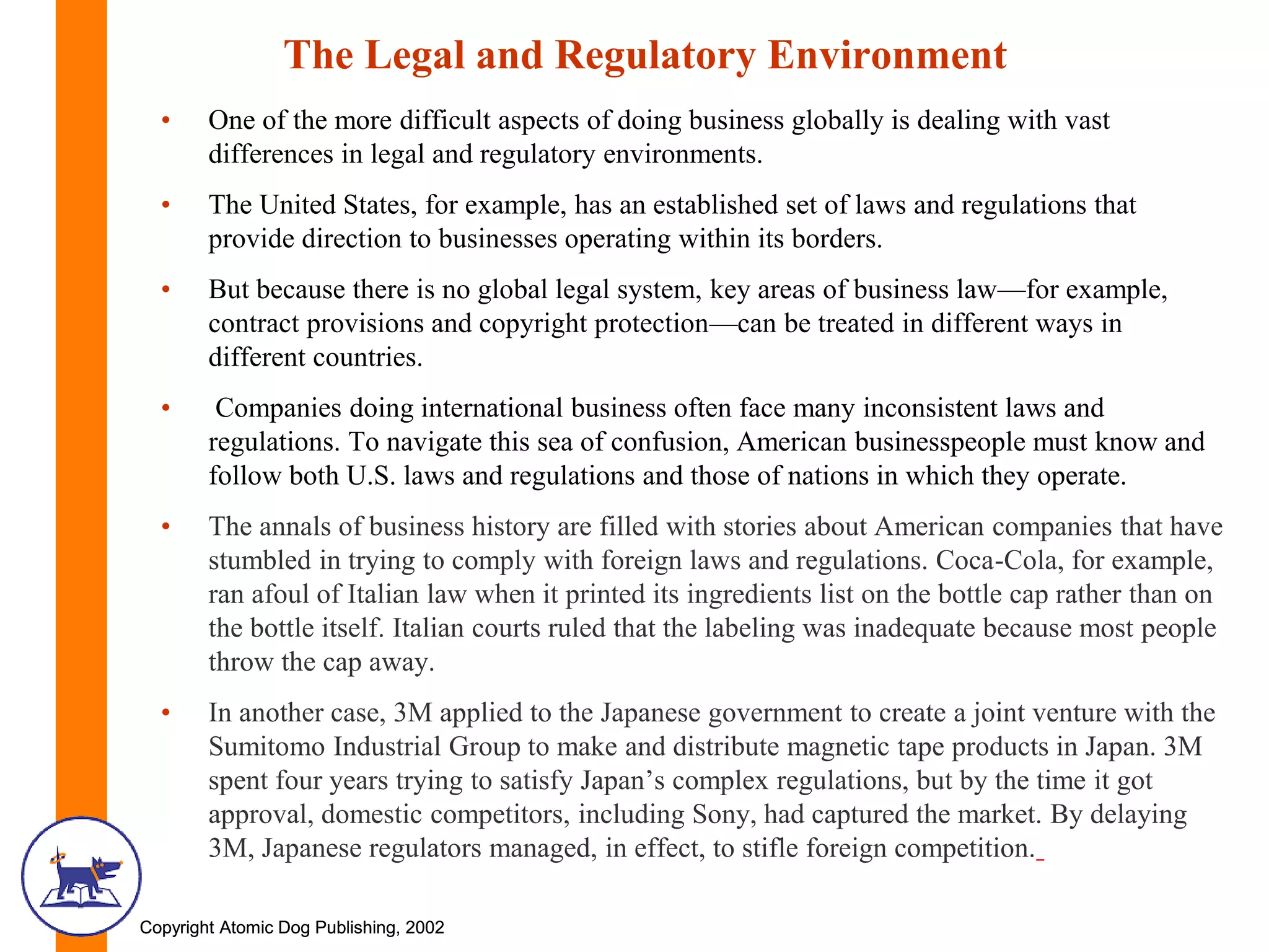 Copyright Atomic Dog Publishing, 2002Copyright Atomic Dog Publishing, 2002
The Legal and Regulatory Environment
• One of the more difficult aspects of doing business globally is dealing with vast
differences in legal and regulatory environments.
• The United States, for example, has an established set of laws and regulations that
provide direction to businesses operating within its borders.
• But because there is no global legal system, key areas of business law—for example,
contract provisions and copyright protection—can be treated in different ways in
different countries.
• Companies doing international business often face many inconsistent laws and
regulations. To navigate this sea of confusion, American businesspeople must know and
follow both U.S. laws and regulations and those of nations in which they operate.
• The annals of business history are filled with stories about American companies that have
stumbled in trying to comply with foreign laws and regulations. Coca-Cola, for example,
ran afoul of Italian law when it printed its ingredients list on the bottle cap rather than on
the bottle itself. Italian courts ruled that the labeling was inadequate because most people
throw the cap away.
• In another case, 3M applied to the Japanese government to create a joint venture with the
Sumitomo Industrial Group to make and distribute magnetic tape products in Japan. 3M
spent four years trying to satisfy Japan’s complex regulations, but by the time it got
approval, domestic competitors, including Sony, had captured the market. By delaying
3M, Japanese regulators managed, in effect, to stifle foreign competition.
 