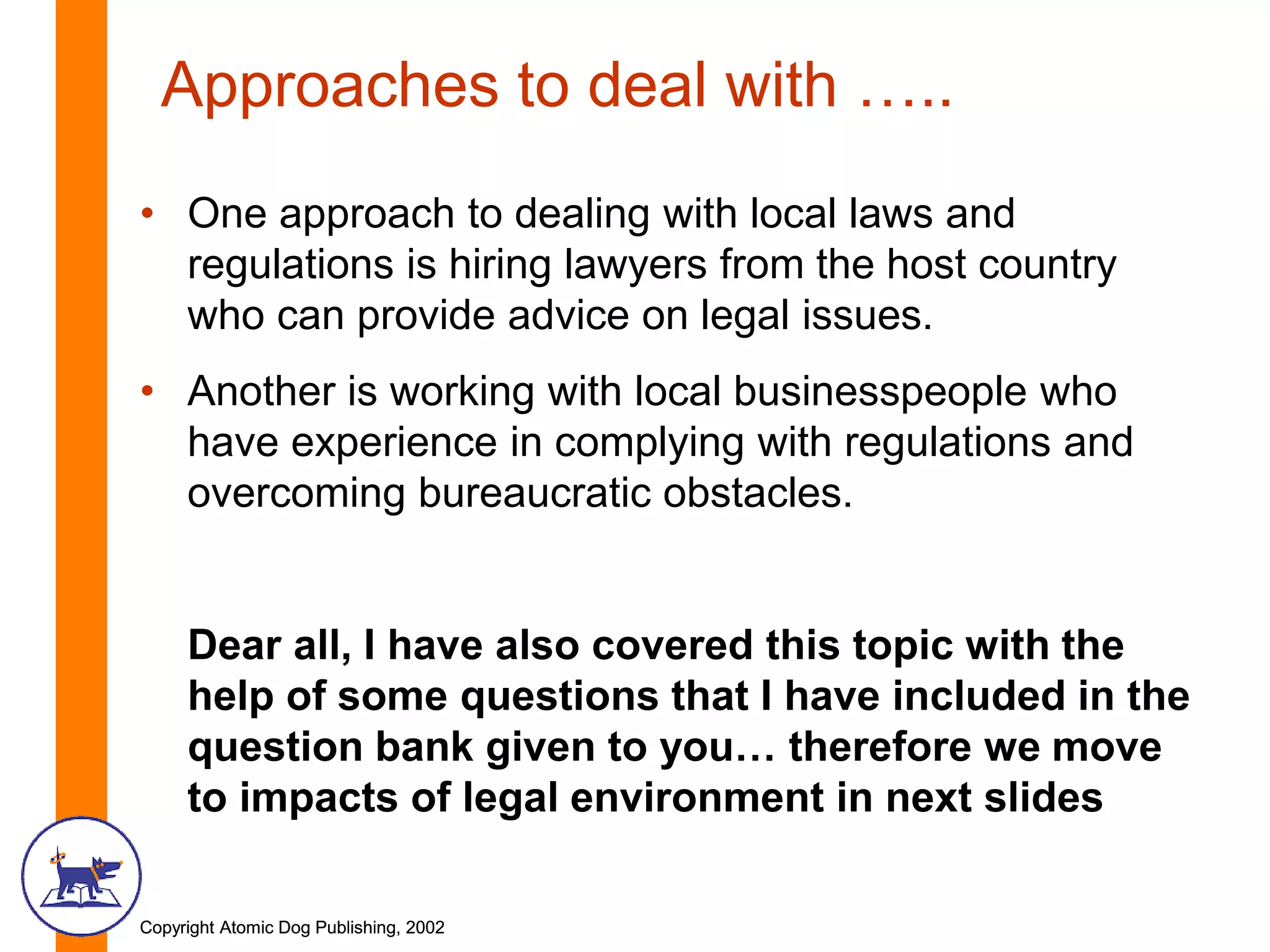 Copyright Atomic Dog Publishing, 2002Copyright Atomic Dog Publishing, 2002
Approaches to deal with …..
• One approach to dealing with local laws and
regulations is hiring lawyers from the host country
who can provide advice on legal issues.
• Another is working with local businesspeople who
have experience in complying with regulations and
overcoming bureaucratic obstacles.
Dear all, I have also covered this topic with the
help of some questions that I have included in the
question bank given to you… therefore we move
to impacts of legal environment in next slides
 