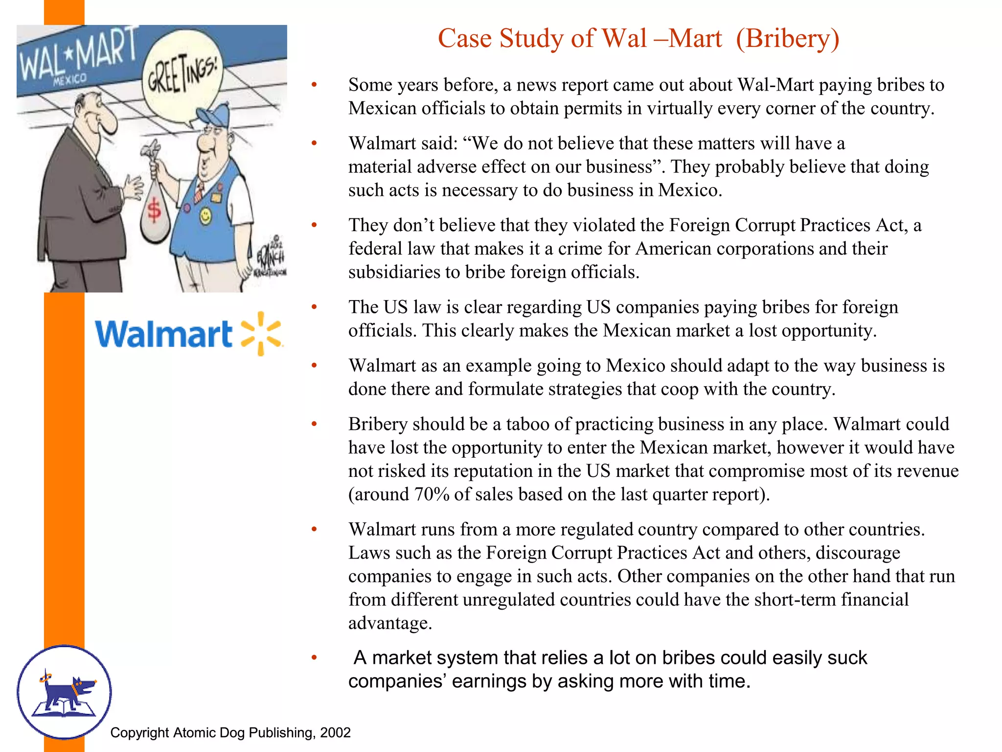 Copyright Atomic Dog Publishing, 2002Copyright Atomic Dog Publishing, 2002
Case Study of Wal –Mart (Bribery)
• Some years before, a news report came out about Wal-Mart paying bribes to
Mexican officials to obtain permits in virtually every corner of the country.
• Walmart said: “We do not believe that these matters will have a
material adverse effect on our business”. They probably believe that doing
such acts is necessary to do business in Mexico.
• They don’t believe that they violated the Foreign Corrupt Practices Act, a
federal law that makes it a crime for American corporations and their
subsidiaries to bribe foreign officials.
• The US law is clear regarding US companies paying bribes for foreign
officials. This clearly makes the Mexican market a lost opportunity.
• Walmart as an example going to Mexico should adapt to the way business is
done there and formulate strategies that coop with the country.
• Bribery should be a taboo of practicing business in any place. Walmart could
have lost the opportunity to enter the Mexican market, however it would have
not risked its reputation in the US market that compromise most of its revenue
(around 70% of sales based on the last quarter report).
• Walmart runs from a more regulated country compared to other countries.
Laws such as the Foreign Corrupt Practices Act and others, discourage
companies to engage in such acts. Other companies on the other hand that run
from different unregulated countries could have the short-term financial
advantage.
• A market system that relies a lot on bribes could easily suck
companies’ earnings by asking more with time.
 