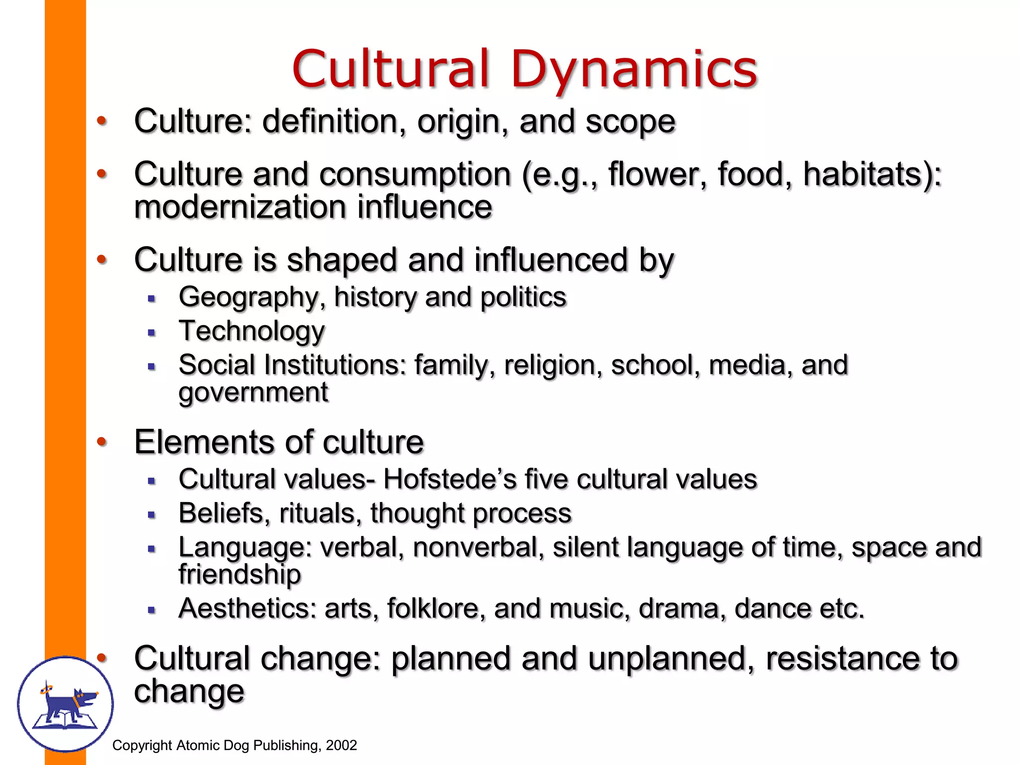 Copyright Atomic Dog Publishing, 2002Copyright Atomic Dog Publishing, 2002
Cultural Dynamics
• Culture: definition, origin, and scope
• Culture and consumption (e.g., flower, food, habitats):
modernization influence
• Culture is shaped and influenced by
 Geography, history and politics
 Technology
 Social Institutions: family, religion, school, media, and
government
• Elements of culture
 Cultural values- Hofstede’s five cultural values
 Beliefs, rituals, thought process
 Language: verbal, nonverbal, silent language of time, space and
friendship
 Aesthetics: arts, folklore, and music, drama, dance etc.
• Cultural change: planned and unplanned, resistance to
change
 