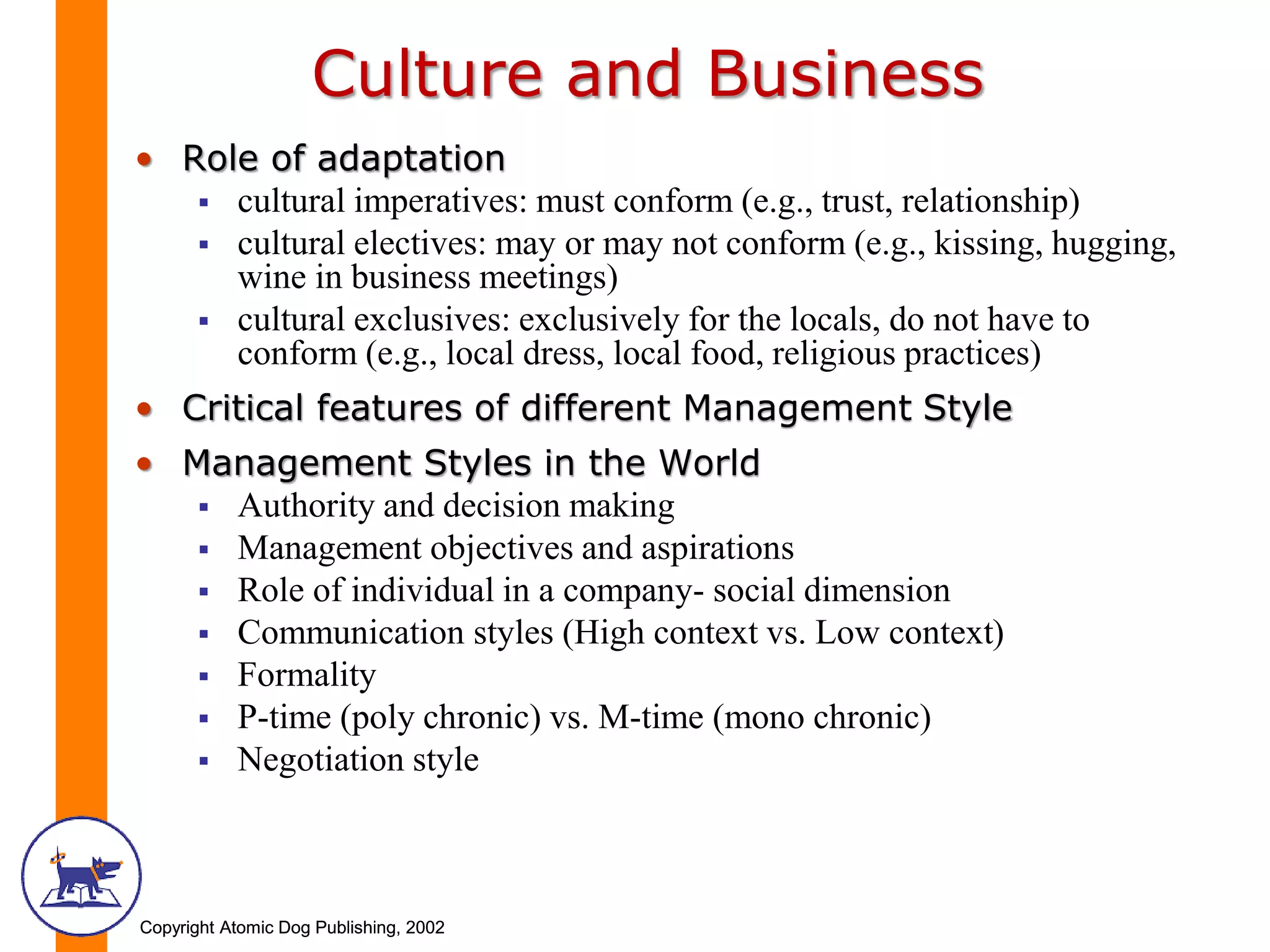 Copyright Atomic Dog Publishing, 2002Copyright Atomic Dog Publishing, 2002
Culture and Business
• Role of adaptation
 cultural imperatives: must conform (e.g., trust, relationship)
 cultural electives: may or may not conform (e.g., kissing, hugging,
wine in business meetings)
 cultural exclusives: exclusively for the locals, do not have to
conform (e.g., local dress, local food, religious practices)
• Critical features of different Management Style
• Management Styles in the World
 Authority and decision making
 Management objectives and aspirations
 Role of individual in a company- social dimension
 Communication styles (High context vs. Low context)
 Formality
 P-time (poly chronic) vs. M-time (mono chronic)
 Negotiation style
 