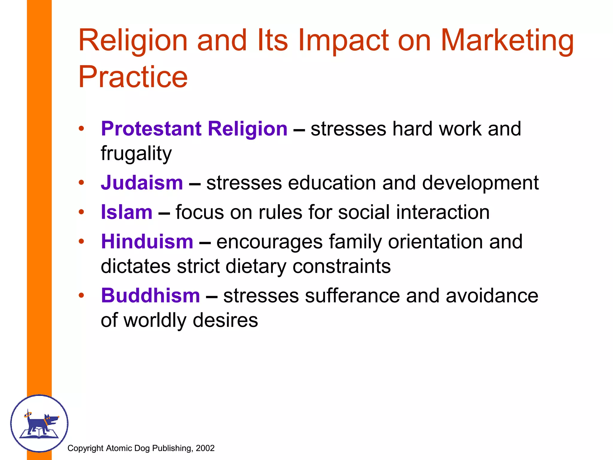 Copyright Atomic Dog Publishing, 2002Copyright Atomic Dog Publishing, 2002
Religion and Its Impact on Marketing
Practice
• Protestant Religion – stresses hard work and
frugality
• Judaism – stresses education and development
• Islam – focus on rules for social interaction
• Hinduism – encourages family orientation and
dictates strict dietary constraints
• Buddhism – stresses sufferance and avoidance
of worldly desires
 