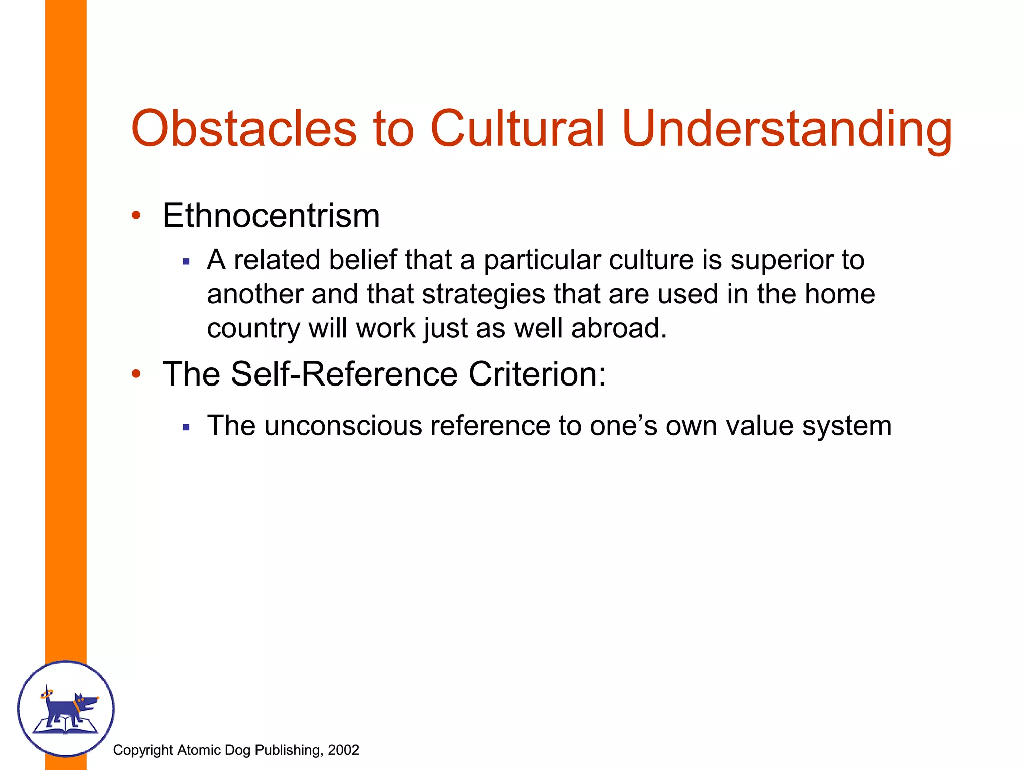 Copyright Atomic Dog Publishing, 2002Copyright Atomic Dog Publishing, 2002
Obstacles to Cultural Understanding
• Ethnocentrism
 A related belief that a particular culture is superior to
another and that strategies that are used in the home
country will work just as well abroad.
• The Self-Reference Criterion:
 The unconscious reference to one’s own value system
 