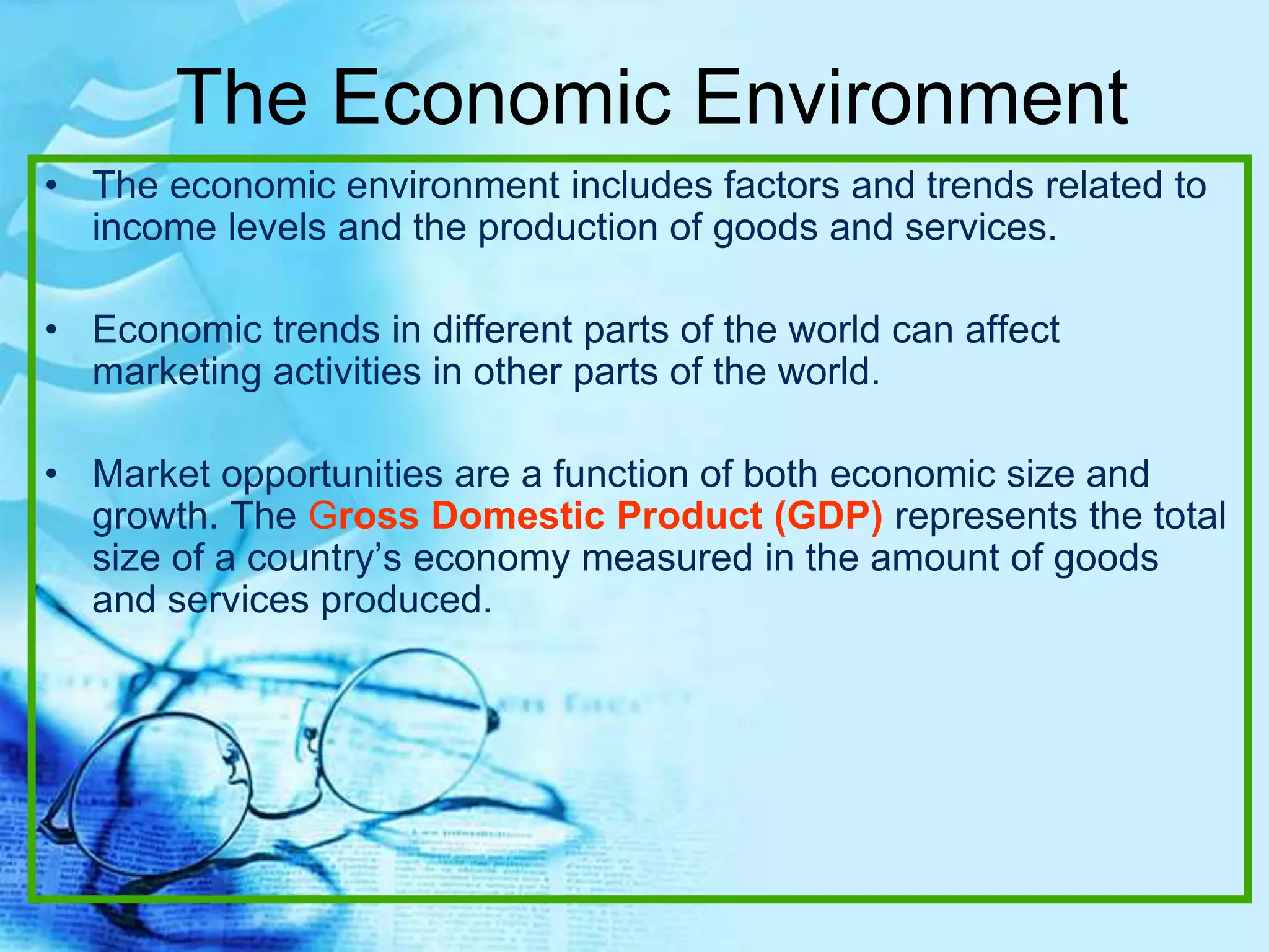 The Economic Environment
• The economic environment includes factors and trends related to
income levels and the production of goods and services.
• Economic trends in different parts of the world can affect
marketing activities in other parts of the world.
• Market opportunities are a function of both economic size and
growth. The Gross Domestic Product (GDP) represents the total
size of a country’s economy measured in the amount of goods
and services produced.
 