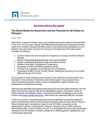 Get more info on this report!

The World Market for Biosimilars and the Potential for US Follow-on
Biologics

August 1, 2009


Biosimilars, or generic biologic drugs, are marketed around the world but still restricted
in the U.S. This may soon change, and Kalorama Information has released this timely
study of the market in Europe and other areas in the world and the possibility of a U.S.
Market in the near future. As part of its research, this Kalormaa Information report
provides the following

        Current market size and forecasts for biogenerics in Europe and Rest of World
        Markets
        Review of Marketed Biological Drugs with Expired Patents
        Review of Marketed Biological Drugs with Active Patents
        Profiles of the Major Competitors in biogenerics
        Discussion of FDA and EMEA regulatory activity
        Pending U.S. Legislation and Projections for US Markets
        Coverage of Patent Trends, Pricing Trends, Healthcare Spending, IP and ohter
        Relevant Issues and Trends

For purposes of study, Kalorama has focused on the market for products which have
lost patent in key markets. Projections were made based on the progress that is
occurring within the generic arena in terms of capabilities, capital, interest, and
development of biopharmaceuticals.

Kalorama has identified the biopharmaceuticals that have lost patent protection and are
likely to be the first products that will be attempted by generic companies. Some of
these products are relatively simple in structure (by biotech complexity) such as the
insulins and human growth hormones, while others are extremely difficult to process.

There are a number of biopharmaceuticals that are identified as potential targets for
generic development. Many of these biopharmaceutical patents have expired. Many of
these products sport manufacturer sales of over $10 billion, presenting a ripe
opportunity for generic manufacturers. However, because many of these products
demonstrate sales of over $1 billion per year, it is anticipated that there will considerable
resistance from the biotech innovator companies in allowing generic capitalization and
consequently approvals.
 