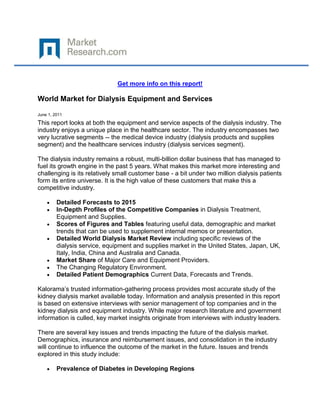 Get more info on this report!

World Market for Dialysis Equipment and Services

June 1, 2011

This report looks at both the equipment and service aspects of the dialysis industry. The
industry enjoys a unique place in the healthcare sector. The industry encompasses two
very lucrative segments -- the medical device industry (dialysis products and supplies
segment) and the healthcare services industry (dialysis services segment).

The dialysis industry remains a robust, multi-billion dollar business that has managed to
fuel its growth engine in the past 5 years. What makes this market more interesting and
challenging is its relatively small customer base - a bit under two million dialysis patients
form its entire universe. It is the high value of these customers that make this a
competitive industry.

         Detailed Forecasts to 2015
         In-Depth Profiles of the Competitive Companies in Dialysis Treatment,
         Equipment and Supplies.
         Scores of Figures and Tables featuring useful data, demographic and market
         trends that can be used to supplement internal memos or presentation.
         Detailed World Dialysis Market Review including specific reviews of the
         dialysis service, equipment and supplies market in the United States, Japan, UK,
         Italy, India, China and Australia and Canada.
         Market Share of Major Care and Equipment Providers.
         The Changing Regulatory Environment.
         Detailed Patient Demographics Current Data, Forecasts and Trends.

Kalorama’s trusted information-gathering process provides most accurate study of the
kidney dialysis market available today. Information and analysis presented in this report
is based on extensive interviews with senior management of top companies and in the
kidney dialysis and equipment industry. While major research literature and government
information is culled, key market insights originate from interviews with industry leaders.

There are several key issues and trends impacting the future of the dialysis market.
Demographics, insurance and reimbursement issues, and consolidation in the industry
will continue to influence the outcome of the market in the future. Issues and trends
explored in this study include:

         Prevalence of Diabetes in Developing Regions
 