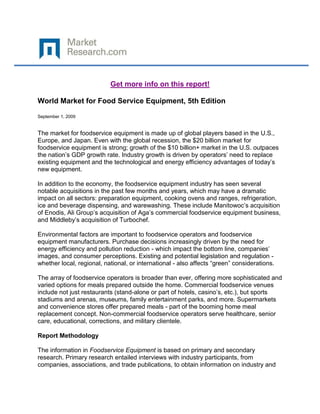 Get more info on this report!

World Market for Food Service Equipment, 5th Edition

September 1, 2009


The market for foodservice equipment is made up of global players based in the U.S.,
Europe, and Japan. Even with the global recession, the $20 billion market for
foodservice equipment is strong; growth of the $10 billion+ market in the U.S. outpaces
the nation’s GDP growth rate. Industry growth is driven by operators’ need to replace
existing equipment and the technological and energy efficiency advantages of today’s
new equipment.

In addition to the economy, the foodservice equipment industry has seen several
notable acquisitions in the past few months and years, which may have a dramatic
impact on all sectors: preparation equipment, cooking ovens and ranges, refrigeration,
ice and beverage dispensing, and warewashing. These include Manitowoc’s acquisition
of Enodis, Ali Group’s acquisition of Aga’s commercial foodservice equipment business,
and Middleby’s acquisition of Turbochef.

Environmental factors are important to foodservice operators and foodservice
equipment manufacturers. Purchase decisions increasingly driven by the need for
energy efficiency and pollution reduction - which impact the bottom line, companies’
images, and consumer perceptions. Existing and potential legislation and regulation -
whether local, regional, national, or international - also affects “green” considerations.

The array of foodservice operators is broader than ever, offering more sophisticated and
varied options for meals prepared outside the home. Commercial foodservice venues
include not just restaurants (stand-alone or part of hotels, casino’s, etc.), but sports
stadiums and arenas, museums, family entertainment parks, and more. Supermarkets
and convenience stores offer prepared meals - part of the booming home meal
replacement concept. Non-commercial foodservice operators serve healthcare, senior
care, educational, corrections, and military clientele.

Report Methodology

The information in Foodservice Equipment is based on primary and secondary
research. Primary research entailed interviews with industry participants, from
companies, associations, and trade publications, to obtain information on industry and
 