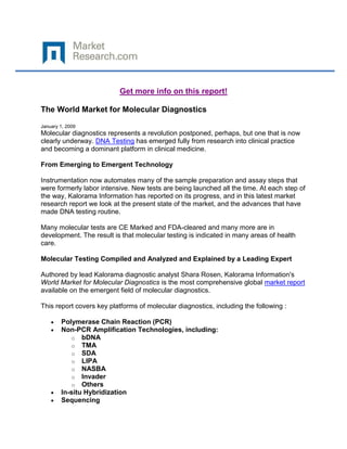 Get more info on this report!

The World Market for Molecular Diagnostics

January 1, 2009
Molecular diagnostics represents a revolution postponed, perhaps, but one that is now
clearly underway. DNA Testing has emerged fully from research into clinical practice
and becoming a dominant platform in clinical medicine.

From Emerging to Emergent Technology

Instrumentation now automates many of the sample preparation and assay steps that
were formerly labor intensive. New tests are being launched all the time. At each step of
the way, Kalorama Information has reported on its progress, and in this latest market
research report we look at the present state of the market, and the advances that have
made DNA testing routine.

Many molecular tests are CE Marked and FDA-cleared and many more are in
development. The result is that molecular testing is indicated in many areas of health
care.

Molecular Testing Compiled and Analyzed and Explained by a Leading Expert

Authored by lead Kalorama diagnostic analyst Shara Rosen, Kalorama Information's
World Market for Molecular Diagnostics is the most comprehensive global market report
available on the emergent field of molecular diagnostics.

This report covers key platforms of molecular diagnostics, including the following :

        Polymerase Chain Reaction (PCR)
        Non-PCR Amplification Technologies, including:
            o bDNA
            o TMA
            o SDA
            o LIPA
            o NASBA
            o Invader
            o Others
        In-situ Hybridization
        Sequencing
 