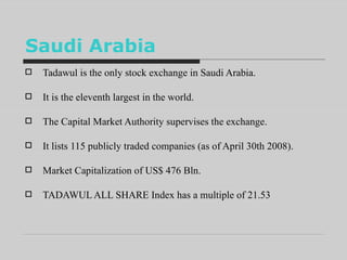 Saudi Arabia Tadawul is the only stock exchange in Saudi Arabia.  It is the eleventh largest in the world.  The Capital Market Authority supervises the exchange.  It lists 115 publicly traded companies (as of April 30th 2008). Market Capitalization of US$ 476 Bln.  TADAWUL ALL SHARE Index has a multiple of 21.53 
