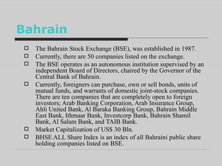 Bahrain The Bahrain Stock Exchange (BSE), was established in 1987.  Currently, there are 50 companies listed on the exchange.  The BSE operates as an autonomous institution supervised by an independent Board of Directors, chaired by the Governor of the Central Bank of Bahrain. Currently, foreigners can purchase, own or sell bonds, units of mutual funds, and warrants of domestic joint-stock companies. There are ten companies that are completely open to foreign investors; Arab Banking Corporation, Arab Insurance Group, Ahli United Bank, Al Baraka Banking Group, Bahrain Middle East Bank, Ithmaar Bank, Investcorp Bank, Bahrain Shamil Bank, Al Salam Bank, and TAIB Bank.  Market Capitalization of US$ 30 Bln.  BHSE ALL Share Index is an index of all Bahraini public share holding companies listed on BSE. 