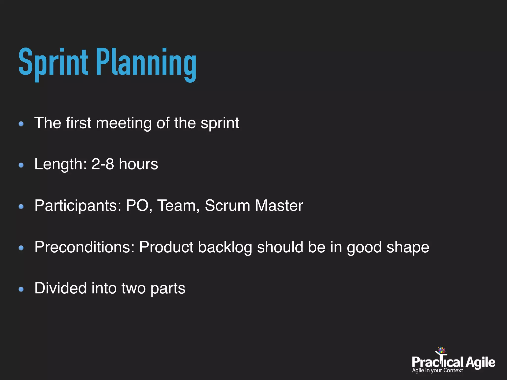 Sprint Planning
The ﬁrst meeting of the sprint 
Length: 2-8 hours 
Participants: PO, Team, Scrum Master 
Preconditions: Product backlog should be in good shape 
Divided into two parts
 