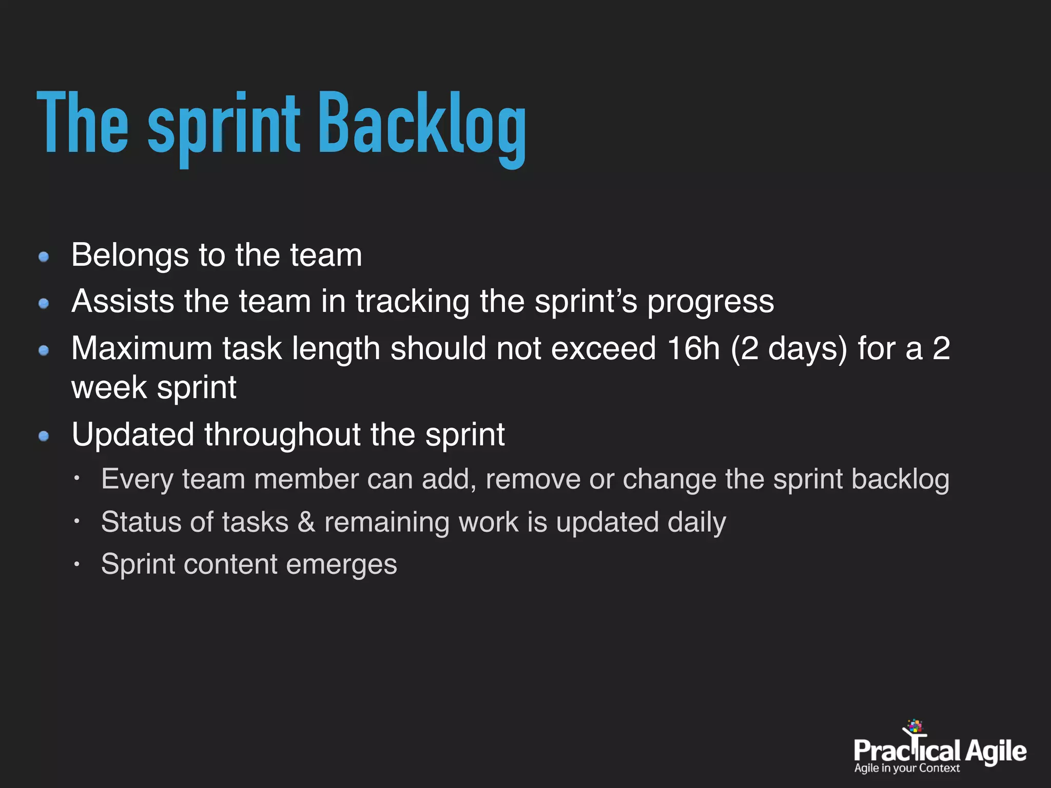 The sprint Backlog
Belongs to the team
Assists the team in tracking the sprint’s progress
Maximum task length should not exceed 16h (2 days) for a 2
week sprint
Updated throughout the sprint
• Every team member can add, remove or change the sprint backlog
• Status of tasks & remaining work is updated daily
• Sprint content emerges
 