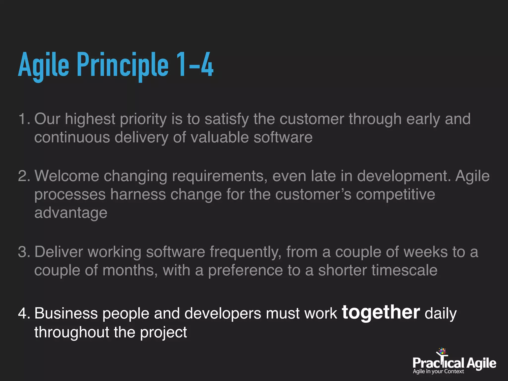 Agile Principle 1-4
1. Our highest priority is to satisfy the customer through early and
continuous delivery of valuable software
2. Welcome changing requirements, even late in development. Agile
processes harness change for the customer’s competitive
advantage
3. Deliver working software frequently, from a couple of weeks to a
couple of months, with a preference to a shorter timescale
4. Business people and developers must work together daily
throughout the project
 