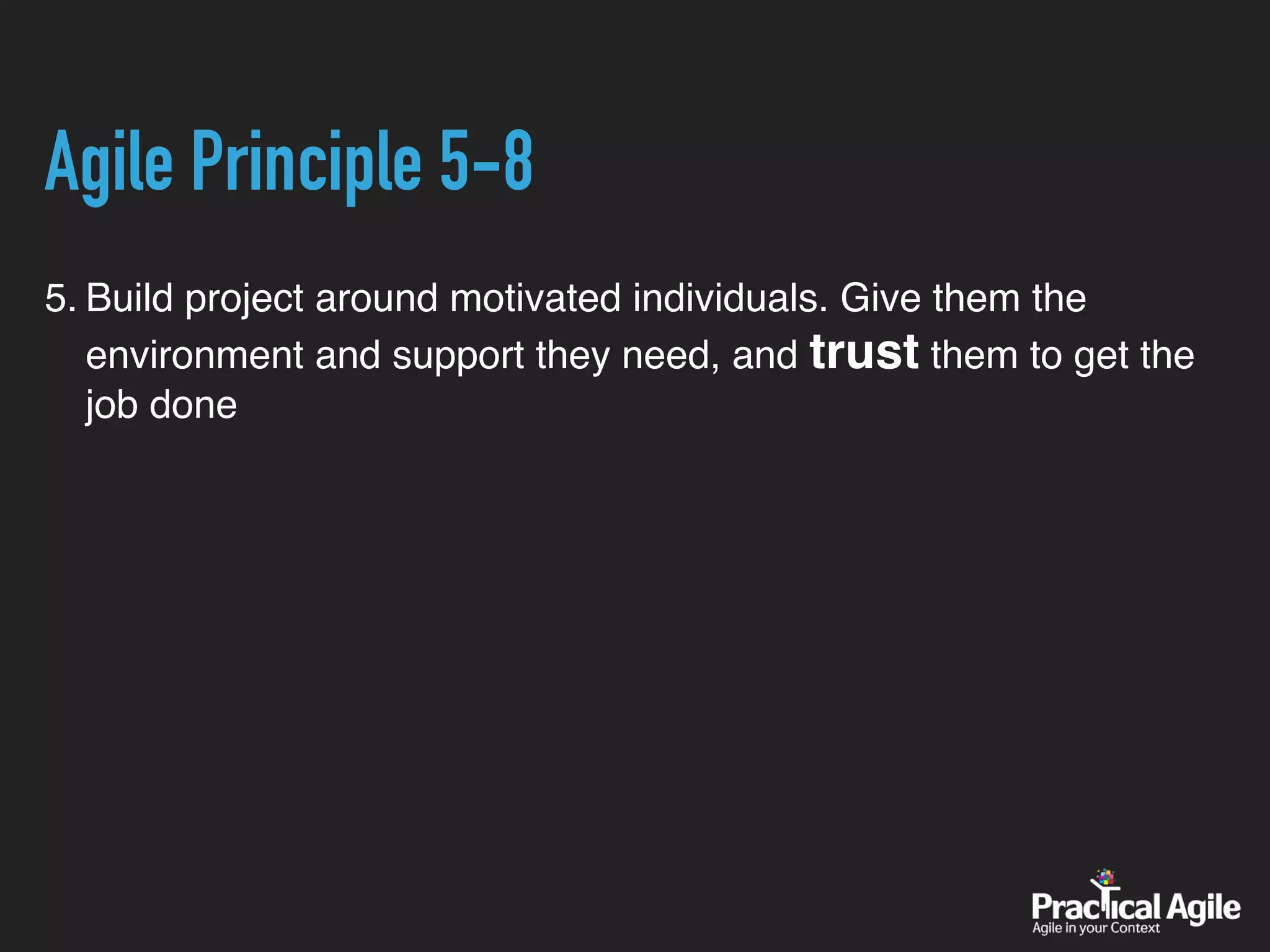 Agile Principle 5-8
5. Build project around motivated individuals. Give them the
environment and support they need, and trust them to get the
job done
 