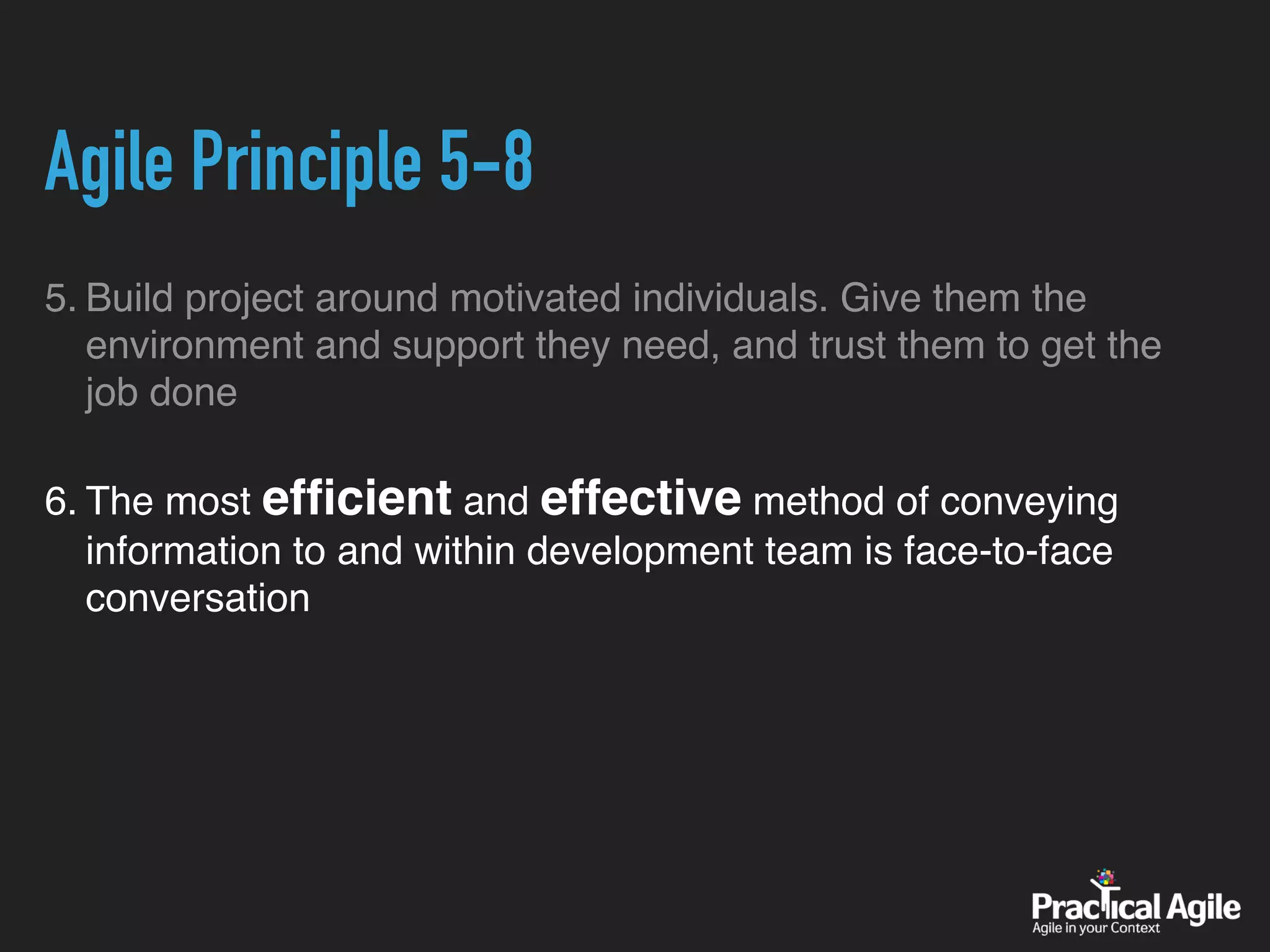 Agile Principle 5-8
5. Build project around motivated individuals. Give them the
environment and support they need, and trust them to get the
job done
6. The most efﬁcient and effective method of conveying
information to and within development team is face-to-face
conversation
 
