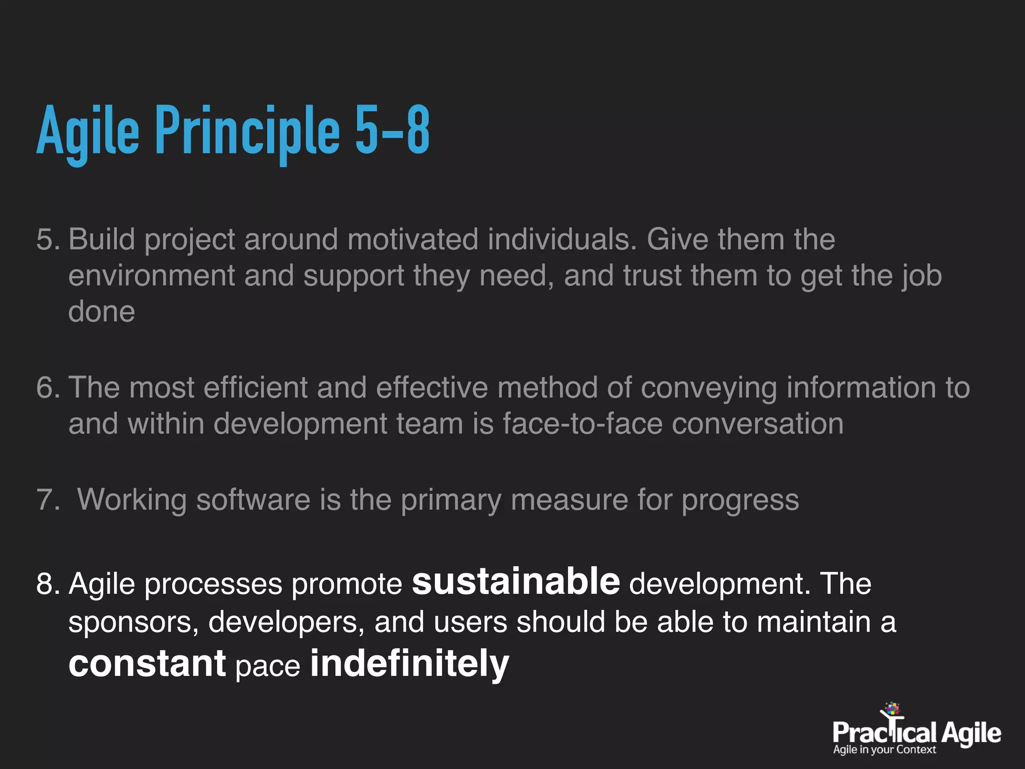 Agile Principle 5-8
5. Build project around motivated individuals. Give them the
environment and support they need, and trust them to get the job
done
6. The most efﬁcient and effective method of conveying information to
and within development team is face-to-face conversation
7. Working software is the primary measure for progress
8. Agile processes promote sustainable development. The
sponsors, developers, and users should be able to maintain a
constant pace indeﬁnitely
 