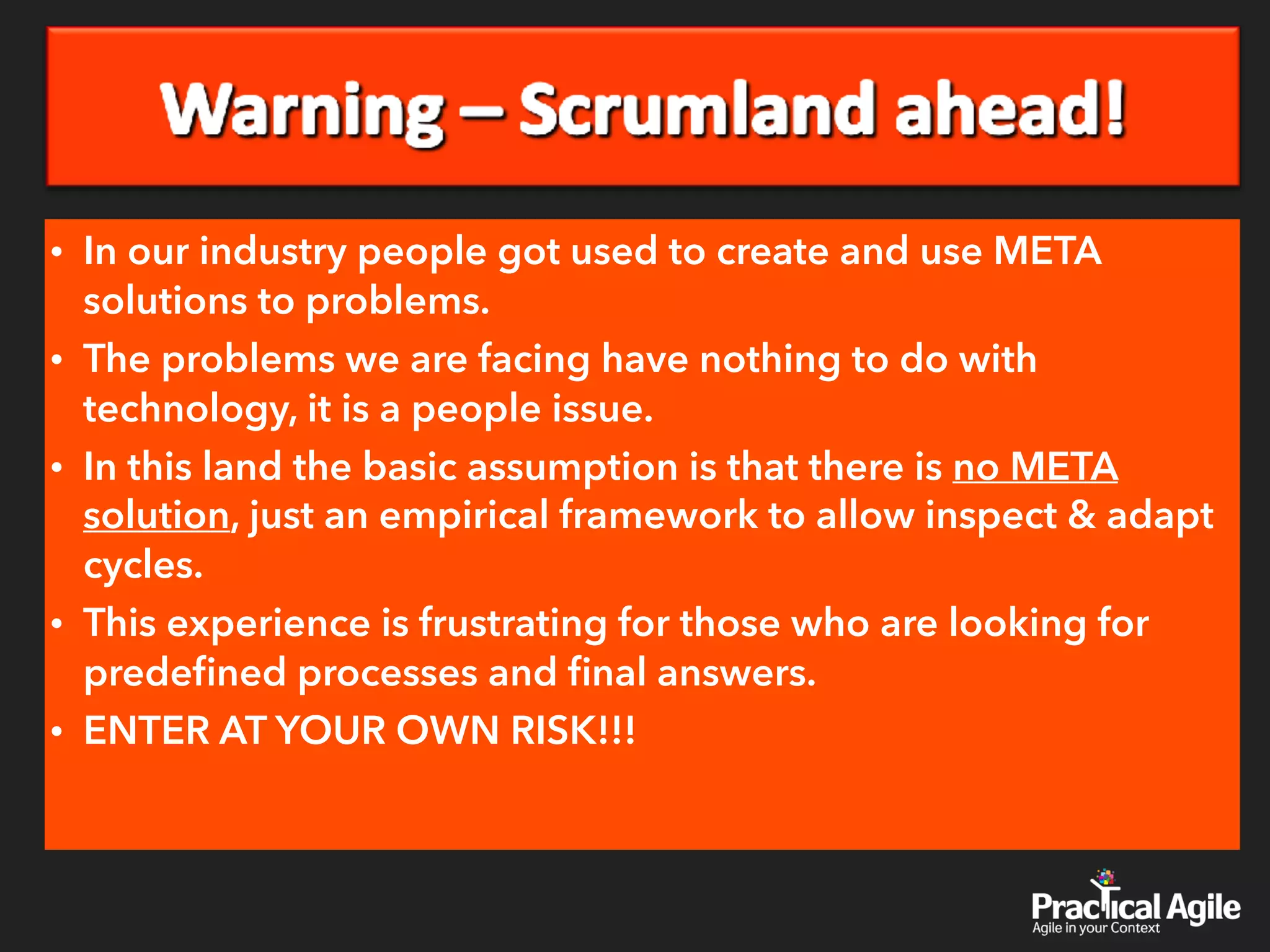 • In our industry people got used to create and use META
solutions to problems.
• The problems we are facing have nothing to do with
technology, it is a people issue.
• In this land the basic assumption is that there is no META
solution, just an empirical framework to allow inspect & adapt
cycles.
• This experience is frustrating for those who are looking for
predeﬁned processes and ﬁnal answers.
• ENTER AT YOUR OWN RISK!!!
 