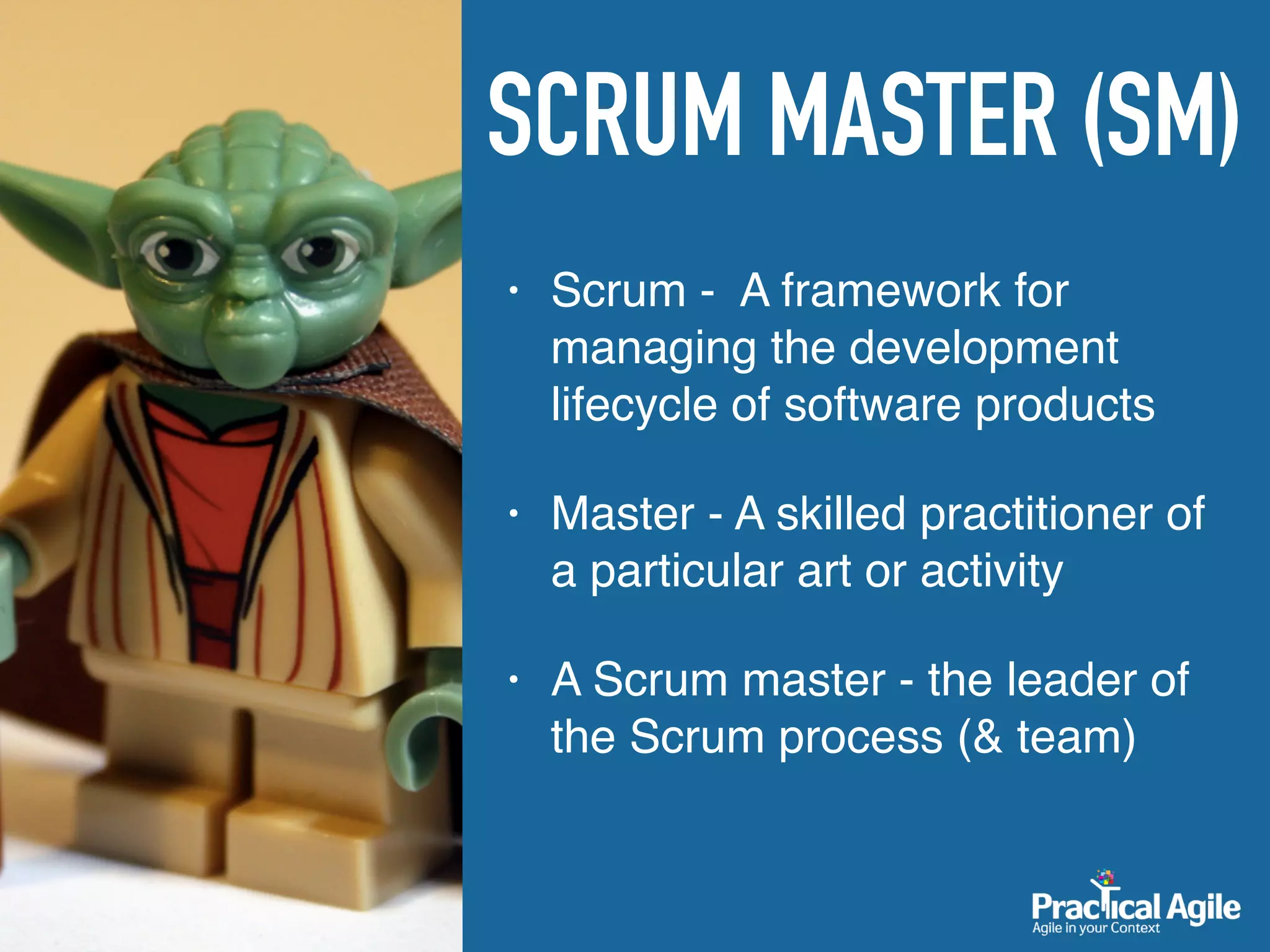 SCRUM MASTER (SM)
• Scrum - A framework for
managing the development
lifecycle of software products
• Master - A skilled practitioner of
a particular art or activity
• A Scrum master - the leader of
the Scrum process (& team)
 