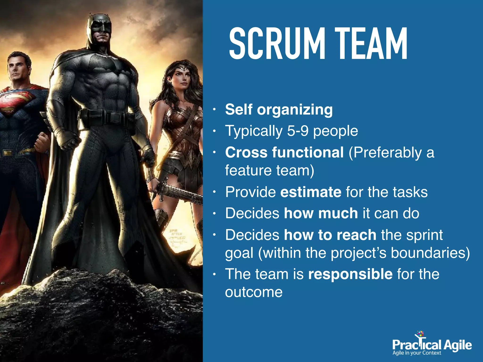 SCRUM TEAM
• Self organizing
• Typically 5-9 people
• Cross functional (Preferably a
feature team)
• Provide estimate for the tasks
• Decides how much it can do
• Decides how to reach the sprint
goal (within the project’s boundaries)
• The team is responsible for the
outcome
 