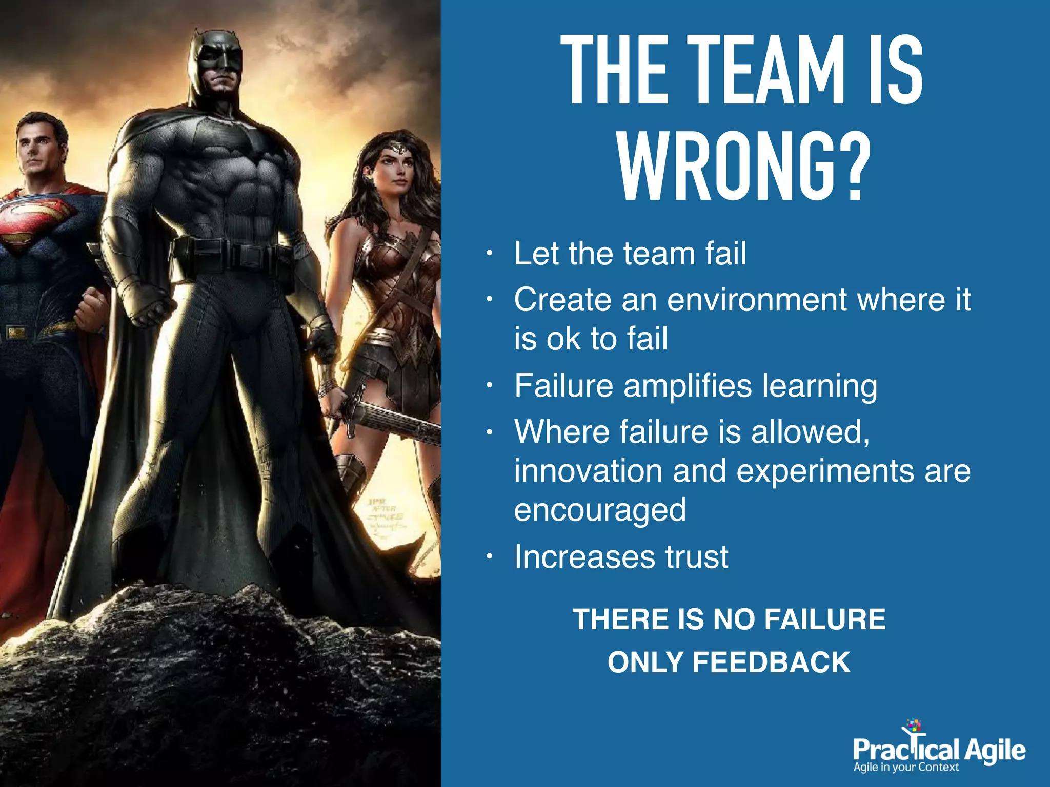 THE TEAM IS
WRONG?
• Let the team fail
• Create an environment where it
is ok to fail
• Failure ampliﬁes learning
• Where failure is allowed,
innovation and experiments are
encouraged
• Increases trust
THERE IS NO FAILURE
ONLY FEEDBACK
 