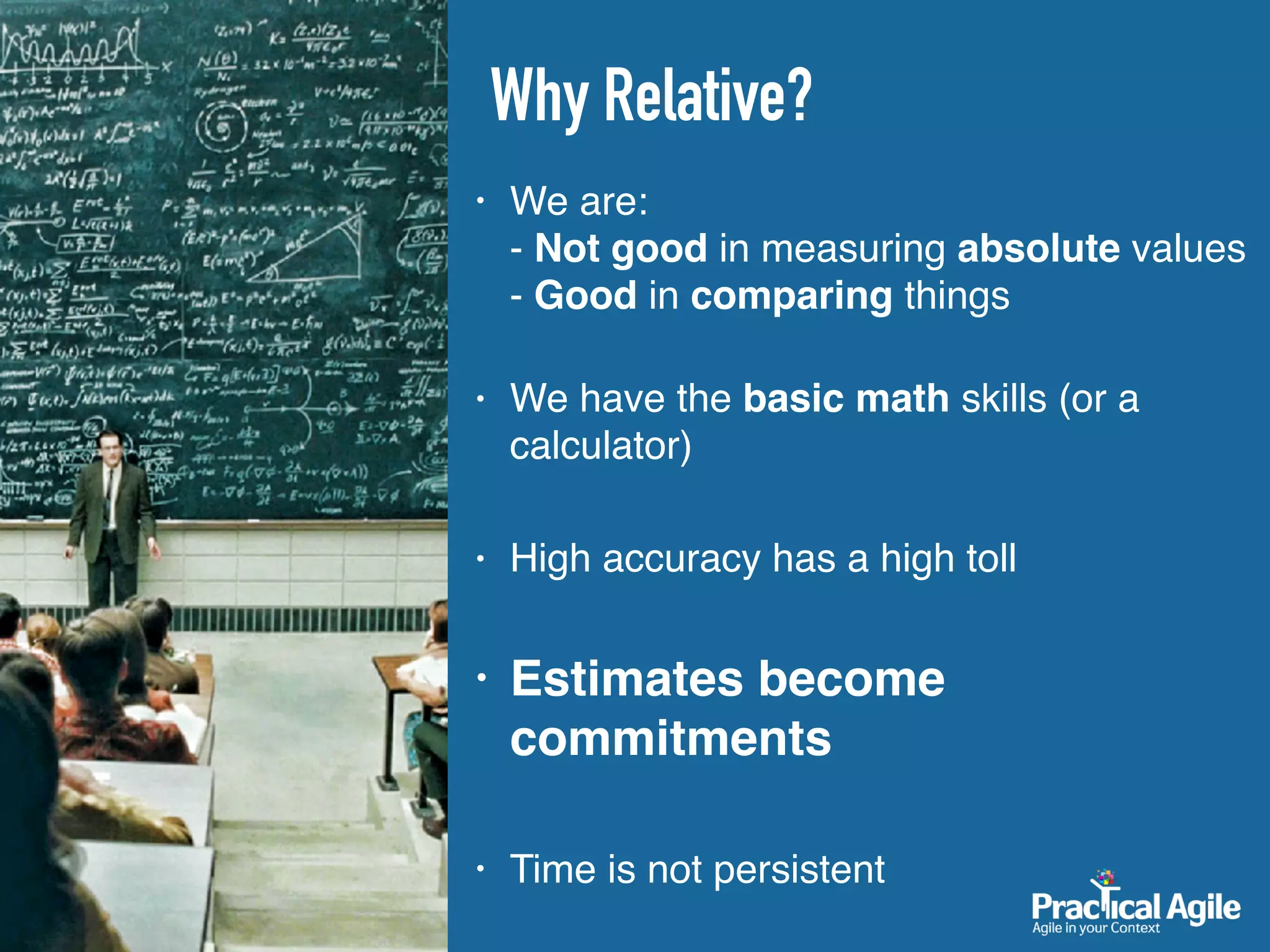 • We are:  
- Not good in measuring absolute values 
- Good in comparing things 
• We have the basic math skills (or a
calculator)
• High accuracy has a high toll
• Estimates become
commitments
• Time is not persistent
Why Relative?
 