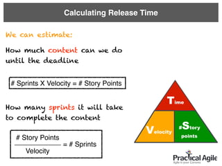 Calculating Release Time
We can estimate:
How much content can we do
until the deadline
How many sprints it will take
to complete the content
# Sprints X Velocity = # Story Points
# Story Points
Velocity
= # Sprints____________
#Story
points
Time
Velocity
 