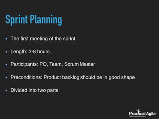 Sprint Planning
The ﬁrst meeting of the sprint 
Length: 2-8 hours 
Participants: PO, Team, Scrum Master 
Preconditions: Product backlog should be in good shape 
Divided into two parts
 