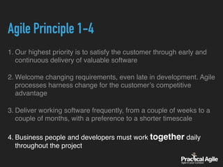Agile Principle 1-4
1. Our highest priority is to satisfy the customer through early and
continuous delivery of valuable software
2. Welcome changing requirements, even late in development. Agile
processes harness change for the customer’s competitive
advantage
3. Deliver working software frequently, from a couple of weeks to a
couple of months, with a preference to a shorter timescale
4. Business people and developers must work together daily
throughout the project
 