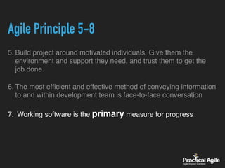 Agile Principle 5-8
5. Build project around motivated individuals. Give them the
environment and support they need, and trust them to get the
job done
6. The most efﬁcient and effective method of conveying information
to and within development team is face-to-face conversation
7. Working software is the primary measure for progress
 