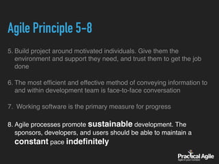 Agile Principle 5-8
5. Build project around motivated individuals. Give them the
environment and support they need, and trust them to get the job
done
6. The most efﬁcient and effective method of conveying information to
and within development team is face-to-face conversation
7. Working software is the primary measure for progress
8. Agile processes promote sustainable development. The
sponsors, developers, and users should be able to maintain a
constant pace indeﬁnitely
 