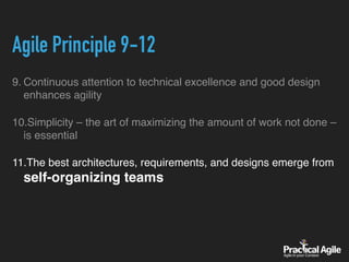 Agile Principle 9-12
9. Continuous attention to technical excellence and good design
enhances agility
10.Simplicity – the art of maximizing the amount of work not done –
is essential
11.The best architectures, requirements, and designs emerge from
self-organizing teams
 