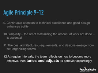 Agile Principle 9-12
9. Continuous attention to technical excellence and good design
enhances agility
10.Simplicity – the art of maximizing the amount of work not done –
is essential
11.The best architectures, requirements, and designs emerge from
self-organizing teams
12.At regular intervals, the team reﬂects on how to become more
effective, then tunes and adjusts its behavior accordingly
 